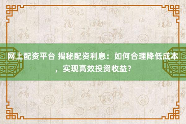 网上配资平台 揭秘配资利息：如何合理降低成本，实现高效投资收益？