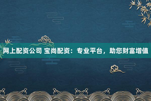 网上配资公司 宝尚配资：专业平台，助您财富增值