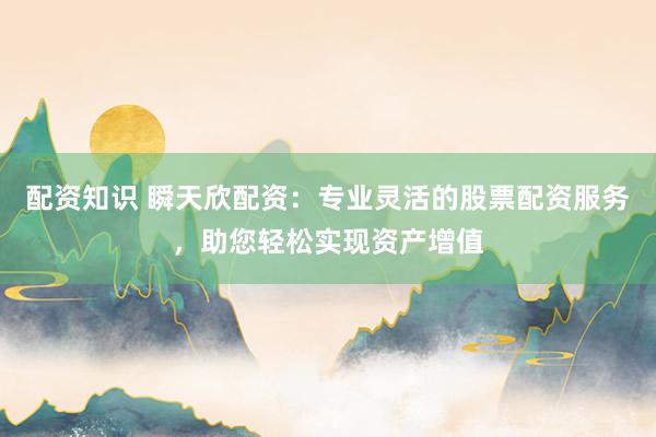 配资知识 瞬天欣配资：专业灵活的股票配资服务，助您轻松实现资产增值