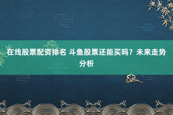 在线股票配资排名 斗鱼股票还能买吗？未来走势分析