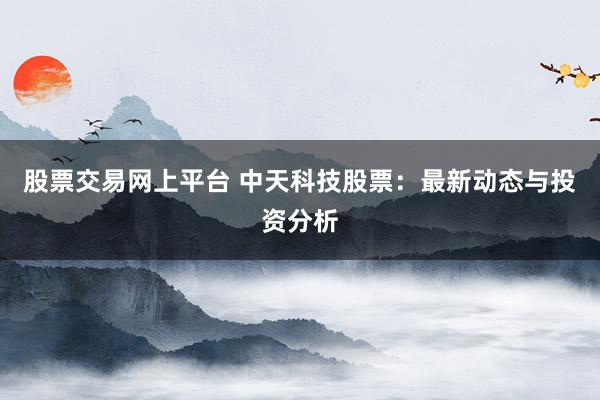 股票交易网上平台 中天科技股票：最新动态与投资分析