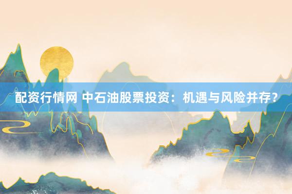 配资行情网 中石油股票投资：机遇与风险并存？