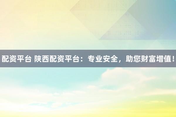 配资平台 陕西配资平台：专业安全，助您财富增值！