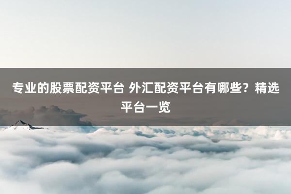 专业的股票配资平台 外汇配资平台有哪些？精选平台一览
