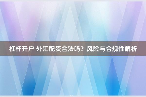 杠杆开户 外汇配资合法吗？风险与合规性解析