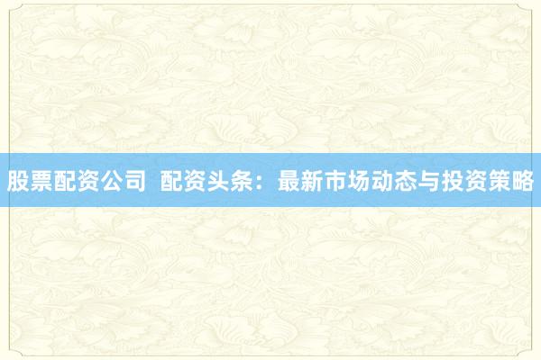 股票配资公司  配资头条：最新市场动态与投资策略