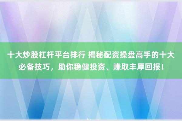 十大炒股杠杆平台排行 揭秘配资操盘高手的十大必备技巧，助你稳健投资、赚取丰厚回报！