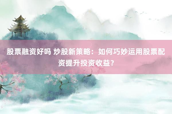 股票融资好吗 炒股新策略：如何巧妙运用股票配资提升投资收益？
