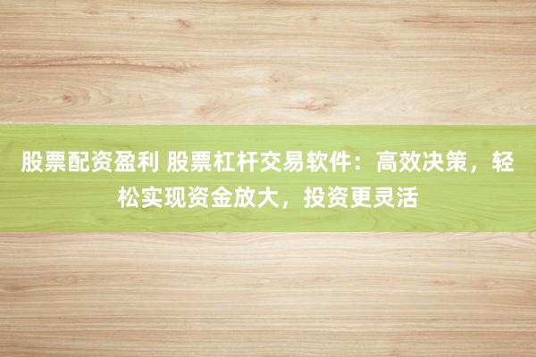 股票配资盈利 股票杠杆交易软件：高效决策，轻松实现资金放大，投资更灵活