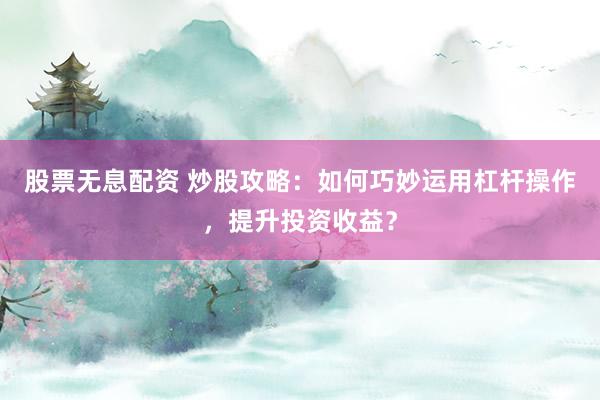 股票无息配资 炒股攻略：如何巧妙运用杠杆操作，提升投资收益？