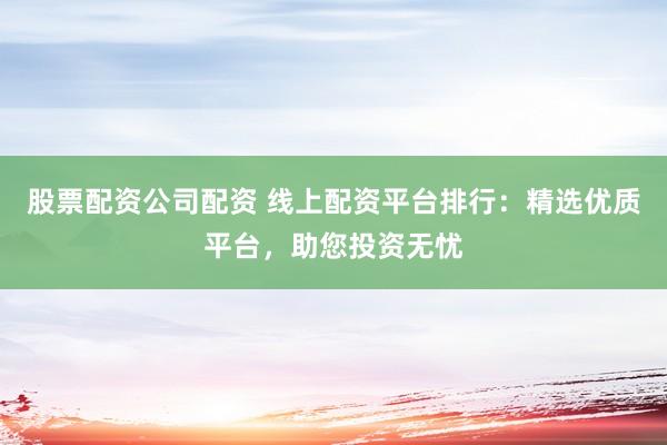 股票配资公司配资 线上配资平台排行：精选优质平台，助您投资无忧
