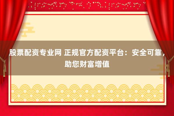 股票配资专业网 正规官方配资平台：安全可靠，助您财富增值