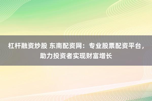 杠杆融资炒股 东南配资网：专业股票配资平台，助力投资者实现财富增长