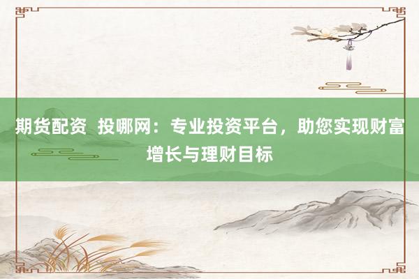 期货配资  投哪网：专业投资平台，助您实现财富增长与理财目标