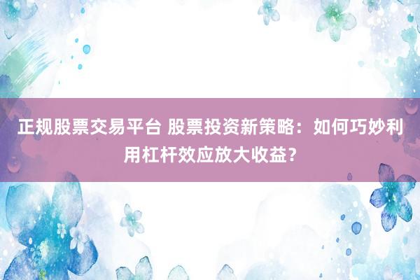 正规股票交易平台 股票投资新策略：如何巧妙利用杠杆效应放大收益？