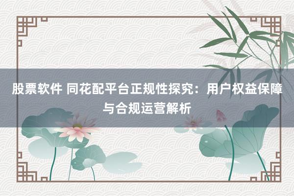 股票软件 同花配平台正规性探究：用户权益保障与合规运营解析