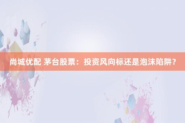 尚城优配 茅台股票:投资风向标还是泡沫陷阱?