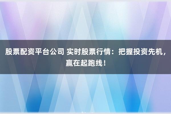 股票配资平台公司 实时股票行情：把握投资先机，赢在起跑线！