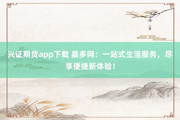 兴证期货app下载 嘉多网:一站式生活服务,尽享便捷新体验!