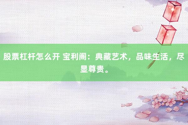 股票杠杆怎么开 宝利阁:典藏艺术,品味生活,尽显尊贵。
