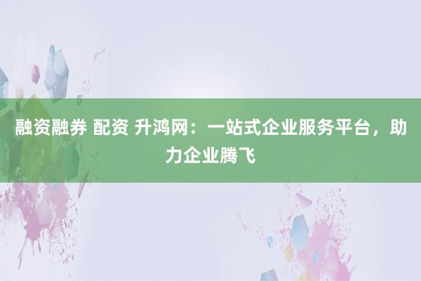 融资融券 配资 升鸿网:一站式企业服务平台,助力企业腾飞