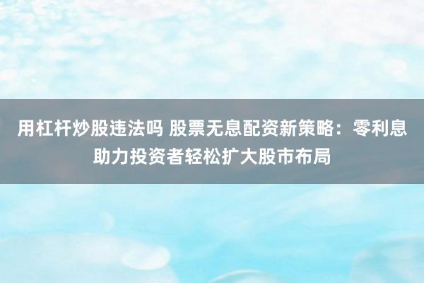 用杠杆炒股违法吗 股票无息配资新策略:零利息助力投资者轻松扩大股市布局