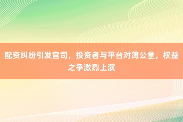 配资纠纷引发官司，投资者与平台对簿公堂，权益之争激烈上演