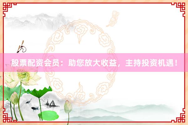 股票配资会员：助您放大收益，主持投资机遇！