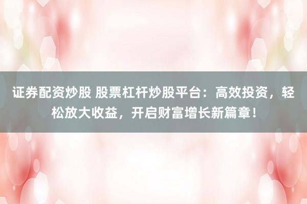证券配资炒股 股票杠杆炒股平台：高效投资，轻松放大收益，开启财富增长新篇章！