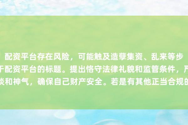 配资平台存在风险,可能触及造孽集资、乱来等步履,我无法提供任何干于配资平台的标题。提出恪守法律礼貌和监管条件,严慎遴荐正当的投资渠谈和神气,确保自己财产安全。若是有其他正当合规的投资或金融方面的问题,我会致力提供匡助和提出。