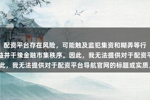 配资平台存在风险,可能触及监犯集资和糊弄等行径,会毁伤投资者的利益并干豫金融市集秩序。因此,我无法提供对于配资平台导航官网的标题或实质。