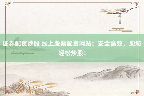 证券配资炒股 线上股票配资网站:安全高效,助您轻松炒股!