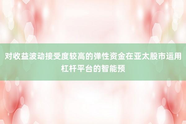 对收益波动接受度较高的弹性资金在亚太股市运用杠杆平台的智能预