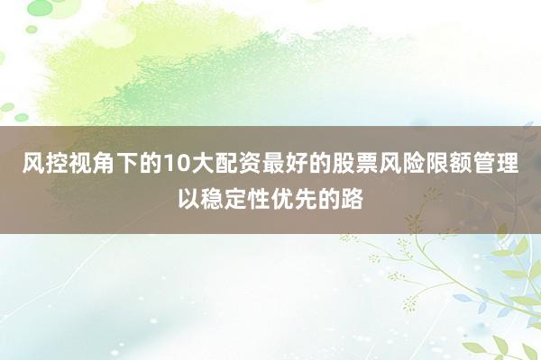 风控视角下的10大配资最好的股票风险限额管理以稳定性优先的路