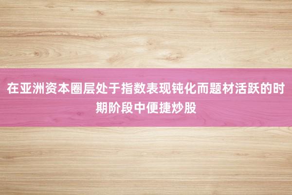 在亚洲资本圈层处于指数表现钝化而题材活跃的时期阶段中便捷炒股