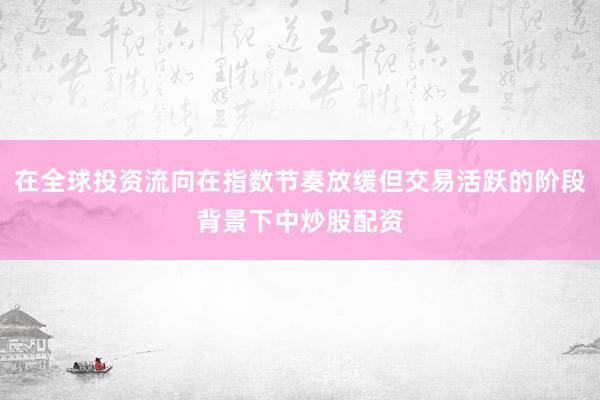 在全球投资流向在指数节奏放缓但交易活跃的阶段背景下中炒股配资