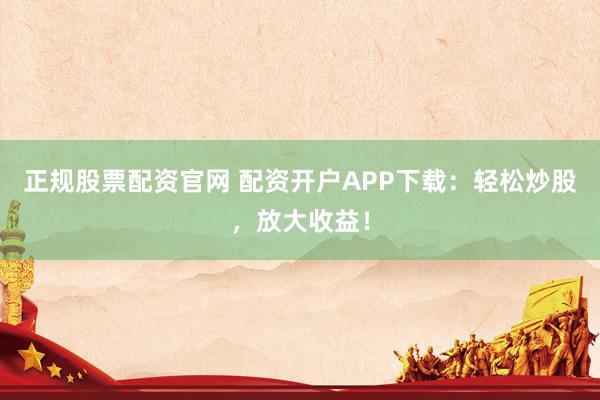 正规股票配资官网 配资开户APP下载：轻松炒股，放大收益！