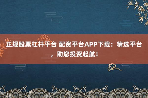 正规股票杠杆平台 配资平台APP下载：精选平台，助您投资起航！