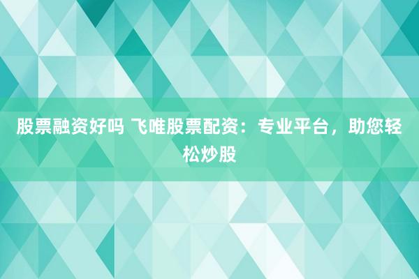 股票融资好吗 飞唯股票配资：专业平台，助您轻松炒股