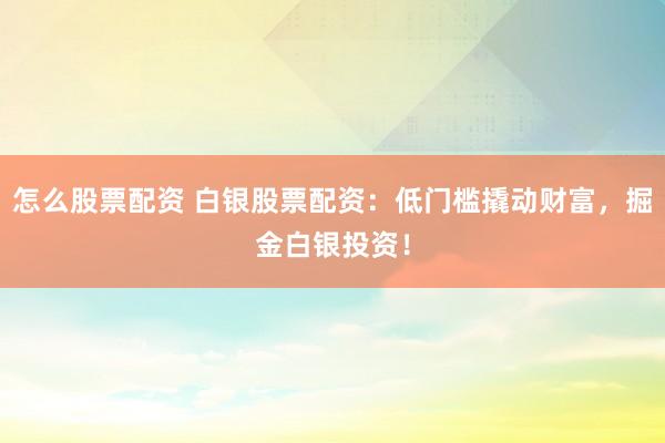 怎么股票配资 白银股票配资：低门槛撬动财富，掘金白银投资！