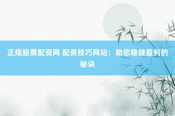 正规股票配资网 配资技巧网站:助您稳健盈利的秘诀