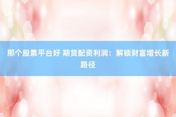 那个股票平台好 期货配资利润：解锁财富增长新路径