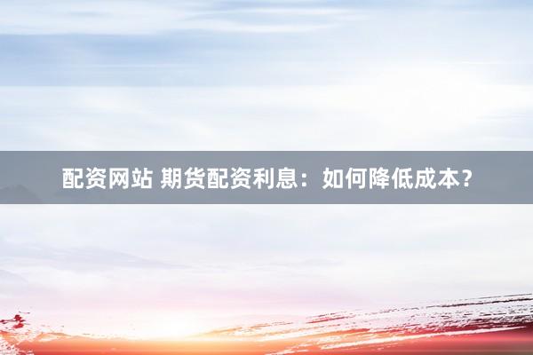 配资网站 期货配资利息：如何降低成本？