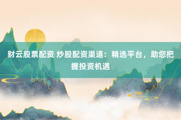 财云股票配资 炒股配资渠道:精选平台,助您把握投资机遇