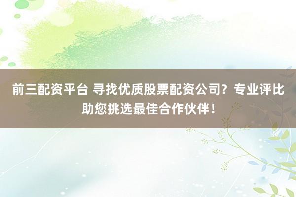 前三配资平台 寻找优质股票配资公司?专业评比助您挑选最佳合作伙伴!