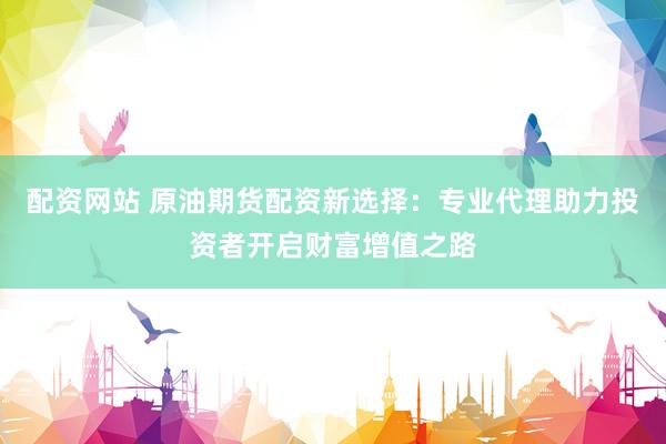 配资网站 原油期货配资新选择:专业代理助力投资者开启财富增值之路