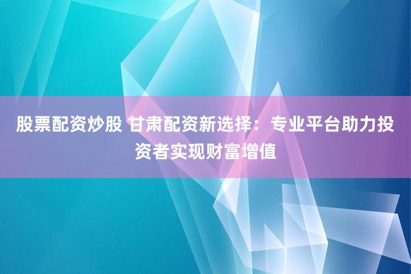 股票配资炒股 甘肃配资新选择:专业平台助力投资者实现财富增值
