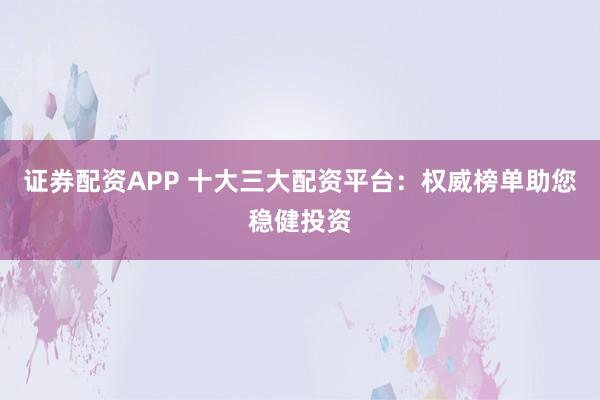 证券配资APP 十大三大配资平台：权威榜单助您稳健投资