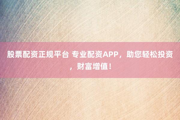 股票配资正规平台 专业配资APP，助您轻松投资，财富增值！