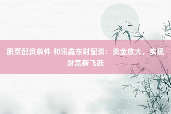 股票配资条件 和讯鑫东财配资:资金放大,实现财富新飞跃